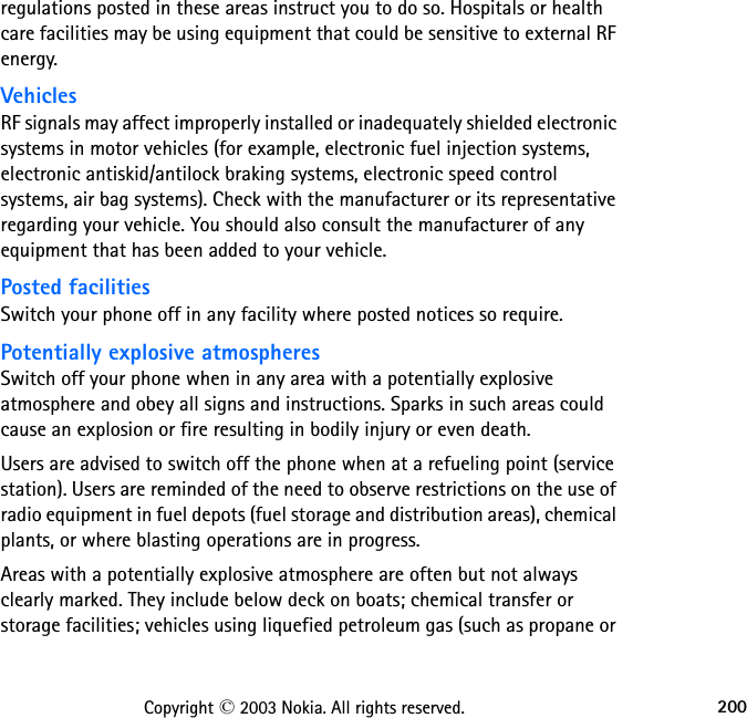 200Copyright © 2003 Nokia. All rights reserved.regulations posted in these areas instruct you to do so. Hospitals or health care facilities may be using equipment that could be sensitive to external RF energy.VehiclesRF signals may affect improperly installed or inadequately shielded electronic systems in motor vehicles (for example, electronic fuel injection systems, electronic antiskid/antilock braking systems, electronic speed control systems, air bag systems). Check with the manufacturer or its representative regarding your vehicle. You should also consult the manufacturer of any equipment that has been added to your vehicle.Posted facilitiesSwitch your phone off in any facility where posted notices so require.Potentially explosive atmospheresSwitch off your phone when in any area with a potentially explosive atmosphere and obey all signs and instructions. Sparks in such areas could cause an explosion or fire resulting in bodily injury or even death.Users are advised to switch off the phone when at a refueling point (service station). Users are reminded of the need to observe restrictions on the use of radio equipment in fuel depots (fuel storage and distribution areas), chemical plants, or where blasting operations are in progress.Areas with a potentially explosive atmosphere are often but not always clearly marked. They include below deck on boats; chemical transfer or storage facilities; vehicles using liquefied petroleum gas (such as propane or 