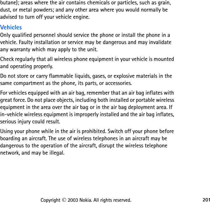 201Copyright © 2003 Nokia. All rights reserved.butane); areas where the air contains chemicals or particles, such as grain, dust, or metal powders; and any other area where you would normally be advised to turn off your vehicle engine.VehiclesOnly qualified personnel should service the phone or install the phone in a vehicle. Faulty installation or service may be dangerous and may invalidate any warranty which may apply to the unit.Check regularly that all wireless phone equipment in your vehicle is mounted and operating properly.Do not store or carry flammable liquids, gases, or explosive materials in the same compartment as the phone, its parts, or accessories.For vehicles equipped with an air bag, remember that an air bag inflates with great force. Do not place objects, including both installed or portable wireless equipment in the area over the air bag or in the air bag deployment area. If in-vehicle wireless equipment is improperly installed and the air bag inflates, serious injury could result.Using your phone while in the air is prohibited. Switch off your phone before boarding an aircraft. The use of wireless telephones in an aircraft may be dangerous to the operation of the aircraft, disrupt the wireless telephone network, and may be illegal.