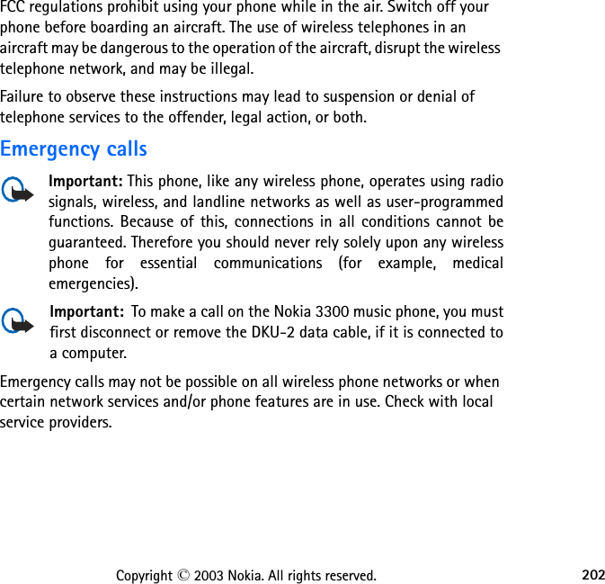 202Copyright © 2003 Nokia. All rights reserved.FCC regulations prohibit using your phone while in the air. Switch off your phone before boarding an aircraft. The use of wireless telephones in an aircraft may be dangerous to the operation of the aircraft, disrupt the wireless telephone network, and may be illegal.Failure to observe these instructions may lead to suspension or denial of telephone services to the offender, legal action, or both.Emergency callsImportant: This phone, like any wireless phone, operates using radio signals, wireless, and landline networks as well as user-programmed functions. Because of this, connections in all conditions cannot be guaranteed. Therefore you should never rely solely upon any wireless phone for essential communications (for example, medical emergencies).Important:  To make a call on the Nokia 3300 music phone, you must first disconnect or remove the DKU-2 data cable, if it is connected to a computer.Emergency calls may not be possible on all wireless phone networks or when certain network services and/or phone features are in use. Check with local service providers.