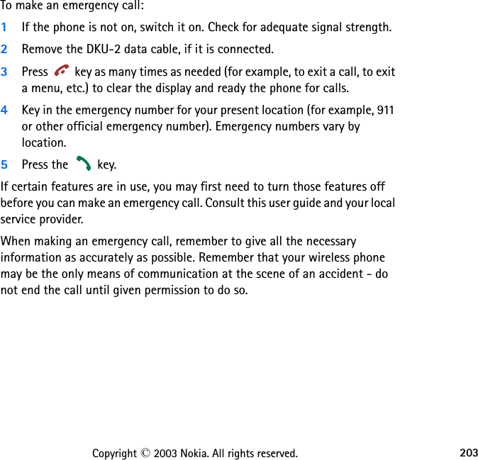 203Copyright © 2003 Nokia. All rights reserved.To make an emergency call:1If the phone is not on, switch it on. Check for adequate signal strength.2Remove the DKU-2 data cable, if it is connected.3Press   key as many times as needed (for example, to exit a call, to exit a menu, etc.) to clear the display and ready the phone for calls. 4Key in the emergency number for your present location (for example, 911 or other official emergency number). Emergency numbers vary by location.5Press the   key.If certain features are in use, you may first need to turn those features off before you can make an emergency call. Consult this user guide and your local service provider.When making an emergency call, remember to give all the necessary information as accurately as possible. Remember that your wireless phone may be the only means of communication at the scene of an accident - do not end the call until given permission to do so.