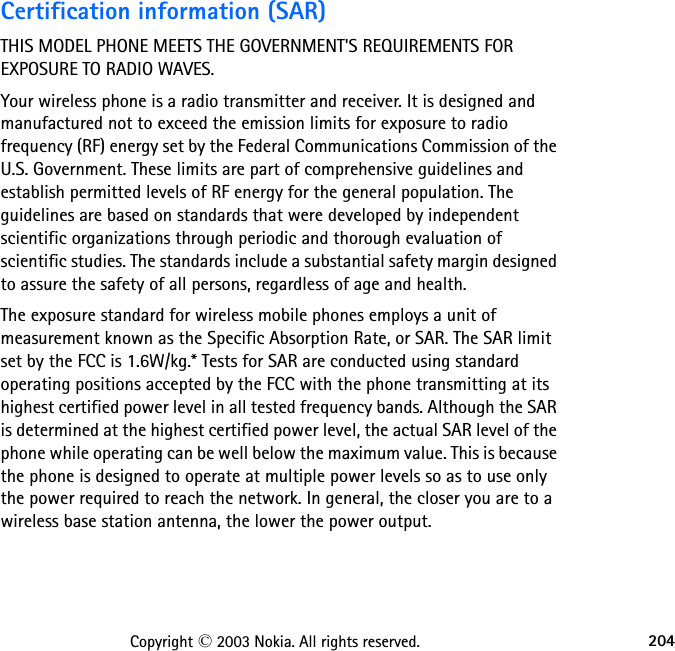 204Copyright © 2003 Nokia. All rights reserved.Certification information (SAR)THIS MODEL PHONE MEETS THE GOVERNMENT&apos;S REQUIREMENTS FOR EXPOSURE TO RADIO WAVES.Your wireless phone is a radio transmitter and receiver. It is designed and manufactured not to exceed the emission limits for exposure to radio frequency (RF) energy set by the Federal Communications Commission of the U.S. Government. These limits are part of comprehensive guidelines and establish permitted levels of RF energy for the general population. The guidelines are based on standards that were developed by independent scientific organizations through periodic and thorough evaluation of scientific studies. The standards include a substantial safety margin designed to assure the safety of all persons, regardless of age and health.The exposure standard for wireless mobile phones employs a unit of measurement known as the Specific Absorption Rate, or SAR. The SAR limit set by the FCC is 1.6W/kg.* Tests for SAR are conducted using standard operating positions accepted by the FCC with the phone transmitting at its highest certified power level in all tested frequency bands. Although the SAR is determined at the highest certified power level, the actual SAR level of the phone while operating can be well below the maximum value. This is because the phone is designed to operate at multiple power levels so as to use only the power required to reach the network. In general, the closer you are to a wireless base station antenna, the lower the power output. 