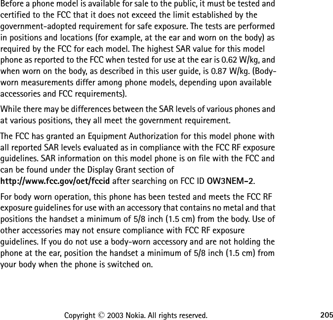 205Copyright © 2003 Nokia. All rights reserved.Before a phone model is available for sale to the public, it must be tested and certified to the FCC that it does not exceed the limit established by the government-adopted requirement for safe exposure. The tests are performed in positions and locations (for example, at the ear and worn on the body) as required by the FCC for each model. The highest SAR value for this model phone as reported to the FCC when tested for use at the ear is 0.62 W/kg, and when worn on the body, as described in this user guide, is 0.87 W/kg. (Body-worn measurements differ among phone models, depending upon available accessories and FCC requirements). While there may be differences between the SAR levels of various phones and at various positions, they all meet the government requirement. The FCC has granted an Equipment Authorization for this model phone with all reported SAR levels evaluated as in compliance with the FCC RF exposure guidelines. SAR information on this model phone is on file with the FCC and can be found under the Display Grant section of  http://www.fcc.gov/oet/fccid after searching on FCC ID OW3NEM-2.For body worn operation, this phone has been tested and meets the FCC RF exposure guidelines for use with an accessory that contains no metal and that positions the handset a minimum of 5/8 inch (1.5 cm) from the body. Use of other accessories may not ensure compliance with FCC RF exposure guidelines. If you do not use a body-worn accessory and are not holding the phone at the ear, position the handset a minimum of 5/8 inch (1.5 cm) from your body when the phone is switched on.