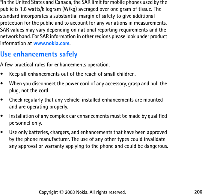 206Copyright © 2003 Nokia. All rights reserved.*In the United States and Canada, the SAR limit for mobile phones used by the public is 1.6 watts/kilogram (W/kg) averaged over one gram of tissue. The standard incorporates a substantial margin of safety to give additional protection for the public and to account for any variations in measurements. SAR values may vary depending on national reporting requirements and the network band. For SAR information in other regions please look under product information at www.nokia.com.Use enhancements safelyA few practical rules for enhancements operation:• Keep all enhancements out of the reach of small children.• When you disconnect the power cord of any accessory, grasp and pull the plug, not the cord.• Check regularly that any vehicle-installed enhancements are mounted and are operating properly.• Installation of any complex car enhancements must be made by qualified personnel only.• Use only batteries, chargers, and enhancements that have been approved by the phone manufacturer. The use of any other types could invalidate any approval or warranty applying to the phone and could be dangerous.