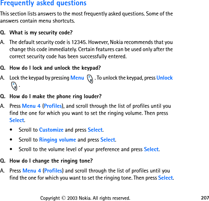 207Copyright © 2003 Nokia. All rights reserved.Frequently asked questionsThis section lists answers to the most frequently asked questions. Some of the answers contain menu shortcuts.Q. What is my security code?A. The default security code is 12345. However, Nokia recommends that you change this code immediately. Certain features can be used only after the correct security code has been successfully entered.Q. How do I lock and unlock the keypad?A. Lock the keypad by pressing Menu  . To unlock the keypad, press Unlock .Q. How do I make the phone ring louder?A. Press Menu 4 (Profiles), and scroll through the list of profiles until you find the one for which you want to set the ringing volume. Then press Select.• Scroll to Customize and press Select.• Scroll to Ringing volume and press Select.• Scroll to the volume level of your preference and press Select.Q. How do I change the ringing tone?A. Press Menu 4 (Profiles) and scroll through the list of profiles until you find the one for which you want to set the ringing tone. Then press Select.