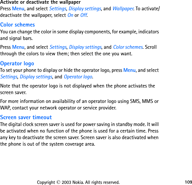 109Copyright © 2003 Nokia. All rights reserved.Activate or deactivate the wallpaperPress Menu, and select Settings, Display settings, and Wallpaper. To activate/deactivate the wallpaper, select On or Off.Color schemesYou can change the color in some display components, for example, indicators and signal bars.Press Menu, and select Settings, Display settings, and Color schemes. Scroll through the colors to view them; then select the one you want.Operator logoTo set your phone to display or hide the operator logo, press Menu, and select Settings, Display settings, and Operator logo.Note that the operator logo is not displayed when the phone activates the screen saver.For more information on availability of an operator logo using SMS, MMS or WAP, contact your network operator or service provider.Screen saver timeoutThe digital clock screen saver is used for power saving in standby mode. It will be activated when no function of the phone is used for a certain time. Press any key to deactivate the screen saver. Screen saver is also deactivated when the phone is out of the system coverage area.
