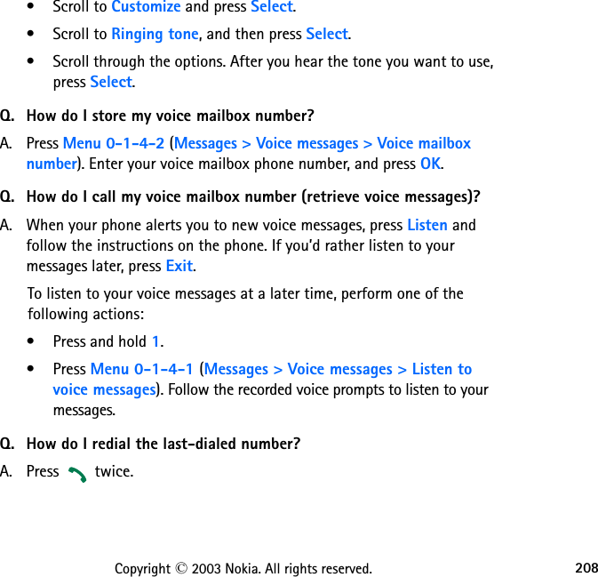 208Copyright © 2003 Nokia. All rights reserved.• Scroll to Customize and press Select.• Scroll to Ringing tone, and then press Select. • Scroll through the options. After you hear the tone you want to use, press Select.Q. How do I store my voice mailbox number?A. Press Menu 0-1-4-2 (Messages &gt; Voice messages &gt; Voice mailbox number). Enter your voice mailbox phone number, and press OK.Q. How do I call my voice mailbox number (retrieve voice messages)?A. When your phone alerts you to new voice messages, press Listen and follow the instructions on the phone. If you’d rather listen to your messages later, press Exit.To listen to your voice messages at a later time, perform one of the  following actions:• Press and hold 1.•Press Menu 0-1-4-1 (Messages &gt; Voice messages &gt; Listen to voice messages). Follow the recorded voice prompts to listen to your messages.Q. How do I redial the last-dialed number?A. Press   twice.