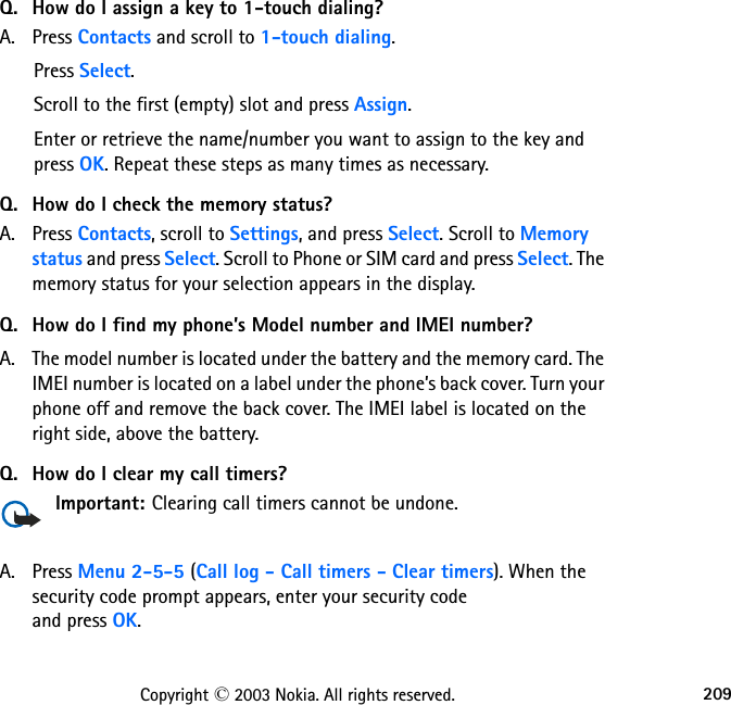 209Copyright © 2003 Nokia. All rights reserved.Q. How do I assign a key to 1-touch dialing?A. Press Contacts and scroll to 1-touch dialing.Press Select.Scroll to the first (empty) slot and press Assign.Enter or retrieve the name/number you want to assign to the key and press OK. Repeat these steps as many times as necessary.Q. How do I check the memory status?A. Press Contacts, scroll to Settings, and press Select. Scroll to Memory status and press Select. Scroll to Phone or SIM card and press Select. The memory status for your selection appears in the display.Q. How do I find my phone’s Model number and IMEI number?A. The model number is located under the battery and the memory card. The IMEI number is located on a label under the phone’s back cover. Turn your phone off and remove the back cover. The IMEI label is located on the right side, above the battery.Q. How do I clear my call timers?Important: Clearing call timers cannot be undone.A. Press Menu 2-5-5 (Call log - Call timers - Clear timers). When the security code prompt appears, enter your security code  and press OK.