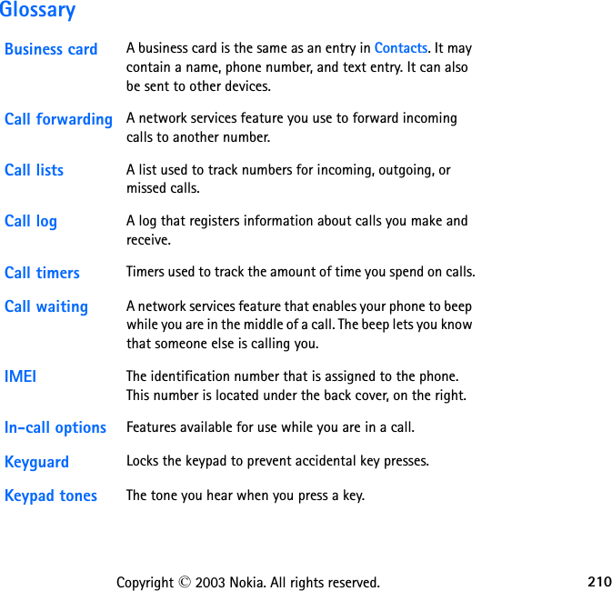 210Copyright © 2003 Nokia. All rights reserved.GlossaryBusiness card A business card is the same as an entry in Contacts. It may contain a name, phone number, and text entry. It can also be sent to other devices.Call forwarding A network services feature you use to forward incoming calls to another number. Call lists A list used to track numbers for incoming, outgoing, or missed calls.Call log A log that registers information about calls you make and receive. Call timers Timers used to track the amount of time you spend on calls.Call waiting A network services feature that enables your phone to beep while you are in the middle of a call. The beep lets you know that someone else is calling you.IMEI The identification number that is assigned to the phone. This number is located under the back cover, on the right.In-call options Features available for use while you are in a call.Keyguard Locks the keypad to prevent accidental key presses.Keypad tones The tone you hear when you press a key.