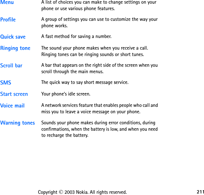 211Copyright © 2003 Nokia. All rights reserved.Menu A list of choices you can make to change settings on your phone or use various phone features. Profile A group of settings you can use to customize the way your phone works.Quick save A fast method for saving a number. Ringing tone The sound your phone makes when you receive a call. Ringing tones can be ringing sounds or short tunes. Scroll bar A bar that appears on the right side of the screen when you scroll through the main menus.SMS The quick way to say short message service.Start screen Your phone’s idle screen.Voice mail A network services feature that enables people who call and miss you to leave a voice message on your phone. Warning tones Sounds your phone makes during error conditions, during confirmations, when the battery is low, and when you need to recharge the battery. 