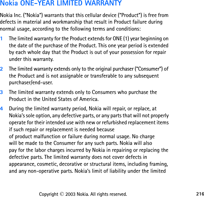 216Copyright © 2003 Nokia. All rights reserved.  Nokia ONE-YEAR LIMITED WARRANTY  Nokia Inc. (“Nokia”) warrants that this cellular device (“Product”) is free from defects in material and workmanship that result in Product failure during normal usage, according to the following terms and conditions:1The limited warranty for the Product extends for ONE (1) year beginning on the date of the purchase of the Product. This one year period is extended by each whole day that the Product is out of your possession for repair under this warranty.2The limited warranty extends only to the original purchaser (“Consumer”) of the Product and is not assignable or transferable to any subsequent purchaser/end-user.3The limited warranty extends only to Consumers who purchase the Product in the United States of America.4During the limited warranty period, Nokia will repair, or replace, at Nokia’s sole option, any defective parts, or any parts that will not properly operate for their intended use with new or refurbished replacement items if such repair or replacement is needed because  of product malfunction or failure during normal usage. No charge  will be made to the Consumer for any such parts. Nokia will also  pay for the labor charges incurred by Nokia in repairing or replacing the defective parts. The limited warranty does not cover defects in appearance, cosmetic, decorative or structural items, including framing, and any non-operative parts. Nokia’s limit of liability under the limited 