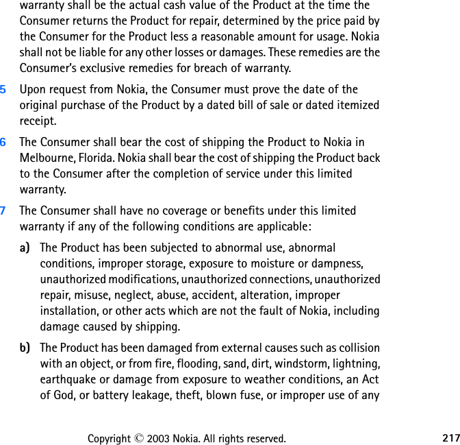 217Copyright © 2003 Nokia. All rights reserved.warranty shall be the actual cash value of the Product at the time the Consumer returns the Product for repair, determined by the price paid by the Consumer for the Product less a reasonable amount for usage. Nokia shall not be liable for any other losses or damages. These remedies are the Consumer’s exclusive remedies for breach of warranty.5Upon request from Nokia, the Consumer must prove the date of the original purchase of the Product by a dated bill of sale or dated itemized receipt.6The Consumer shall bear the cost of shipping the Product to Nokia in Melbourne, Florida. Nokia shall bear the cost of shipping the Product back to the Consumer after the completion of service under this limited warranty.7The Consumer shall have no coverage or benefits under this limited warranty if any of the following conditions are applicable:a) The Product has been subjected to abnormal use, abnormal conditions, improper storage, exposure to moisture or dampness, unauthorized modifications, unauthorized connections, unauthorized repair, misuse, neglect, abuse, accident, alteration, improper installation, or other acts which are not the fault of Nokia, including damage caused by shipping.b) The Product has been damaged from external causes such as collision with an object, or from fire, flooding, sand, dirt, windstorm, lightning, earthquake or damage from exposure to weather conditions, an Act of God, or battery leakage, theft, blown fuse, or improper use of any 