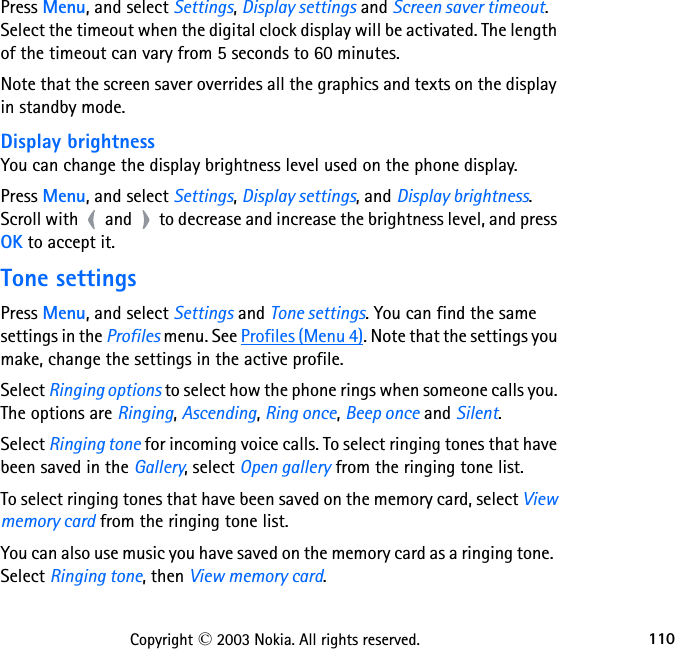 110Copyright © 2003 Nokia. All rights reserved.Press Menu, and select Settings, Display settings and Screen saver timeout. Select the timeout when the digital clock display will be activated. The length of the timeout can vary from 5 seconds to 60 minutes.Note that the screen saver overrides all the graphics and texts on the display in standby mode.Display brightnessYou can change the display brightness level used on the phone display.Press Menu, and select Settings, Display settings, and Display brightness.    Scroll with   and   to decrease and increase the brightness level, and press OK to accept it.Tone settingsPress Menu, and select Settings and Tone settings. You can find the same settings in the Profiles menu. See Profiles (Menu 4). Note that the settings you make, change the settings in the active profile. Select Ringing options to select how the phone rings when someone calls you. The options are Ringing, Ascending, Ring once, Beep once and Silent.Select Ringing tone for incoming voice calls. To select ringing tones that have been saved in the Gallery, select Open gallery from the ringing tone list.  To select ringing tones that have been saved on the memory card, select View memory card from the ringing tone list.You can also use music you have saved on the memory card as a ringing tone.  Select Ringing tone, then View memory card.