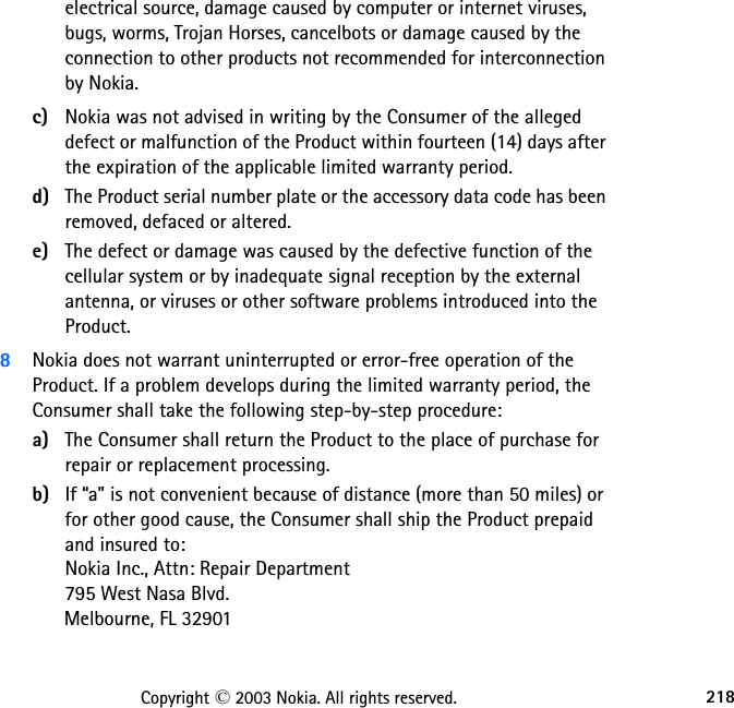 218Copyright © 2003 Nokia. All rights reserved.electrical source, damage caused by computer or internet viruses, bugs, worms, Trojan Horses, cancelbots or damage caused by the connection to other products not recommended for interconnection by Nokia.c) Nokia was not advised in writing by the Consumer of the alleged defect or malfunction of the Product within fourteen (14) days after the expiration of the applicable limited warranty period.d) The Product serial number plate or the accessory data code has been removed, defaced or altered.e) The defect or damage was caused by the defective function of the cellular system or by inadequate signal reception by the external antenna, or viruses or other software problems introduced into the Product.8Nokia does not warrant uninterrupted or error-free operation of the Product. If a problem develops during the limited warranty period, the Consumer shall take the following step-by-step procedure:a) The Consumer shall return the Product to the place of purchase for repair or replacement processing.b) If “a” is not convenient because of distance (more than 50 miles) or for other good cause, the Consumer shall ship the Product prepaid and insured to: Nokia Inc., Attn: Repair Department 795 West Nasa Blvd.      Melbourne, FL 32901