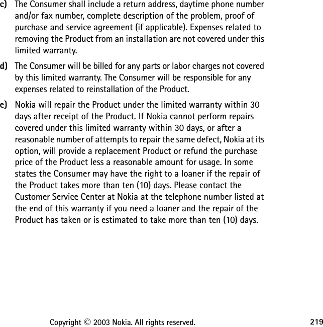 219Copyright © 2003 Nokia. All rights reserved.c) The Consumer shall include a return address, daytime phone number and/or fax number, complete description of the problem, proof of purchase and service agreement (if applicable). Expenses related to removing the Product from an installation are not covered under this limited warranty.d) The Consumer will be billed for any parts or labor charges not covered by this limited warranty. The Consumer will be responsible for any expenses related to reinstallation of the Product.e) Nokia will repair the Product under the limited warranty within 30 days after receipt of the Product. If Nokia cannot perform repairs covered under this limited warranty within 30 days, or after a reasonable number of attempts to repair the same defect, Nokia at its option, will provide a replacement Product or refund the purchase price of the Product less a reasonable amount for usage. In some states the Consumer may have the right to a loaner if the repair of the Product takes more than ten (10) days. Please contact the Customer Service Center at Nokia at the telephone number listed at the end of this warranty if you need a loaner and the repair of the Product has taken or is estimated to take more than ten (10) days.