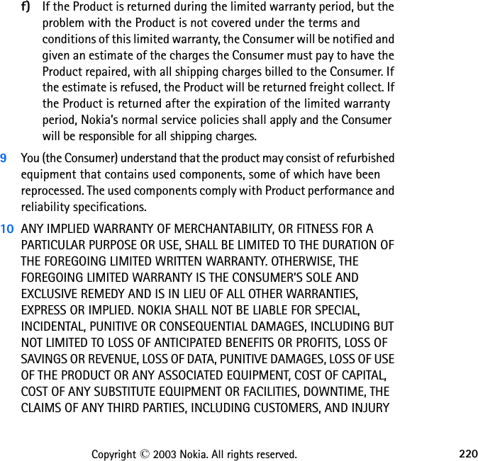 220Copyright © 2003 Nokia. All rights reserved.f) If the Product is returned during the limited warranty period, but the problem with the Product is not covered under the terms and conditions of this limited warranty, the Consumer will be notified and given an estimate of the charges the Consumer must pay to have the Product repaired, with all shipping charges billed to the Consumer. If the estimate is refused, the Product will be returned freight collect. If the Product is returned after the expiration of the limited warranty period, Nokia’s normal service policies shall apply and the Consumer will be responsible for all shipping charges.9You (the Consumer) understand that the product may consist of refurbished equipment that contains used components, some of which have been reprocessed. The used components comply with Product performance and reliability specifications.10 ANY IMPLIED WARRANTY OF MERCHANTABILITY, OR FITNESS FOR A PARTICULAR PURPOSE OR USE, SHALL BE LIMITED TO THE DURATION OF THE FOREGOING LIMITED WRITTEN WARRANTY. OTHERWISE, THE FOREGOING LIMITED WARRANTY IS THE CONSUMER’S SOLE AND EXCLUSIVE REMEDY AND IS IN LIEU OF ALL OTHER WARRANTIES, EXPRESS OR IMPLIED. NOKIA SHALL NOT BE LIABLE FOR SPECIAL, INCIDENTAL, PUNITIVE OR CONSEQUENTIAL DAMAGES, INCLUDING BUT NOT LIMITED TO LOSS OF ANTICIPATED BENEFITS OR PROFITS, LOSS OF SAVINGS OR REVENUE, LOSS OF DATA, PUNITIVE DAMAGES, LOSS OF USE OF THE PRODUCT OR ANY ASSOCIATED EQUIPMENT, COST OF CAPITAL, COST OF ANY SUBSTITUTE EQUIPMENT OR FACILITIES, DOWNTIME, THE CLAIMS OF ANY THIRD PARTIES, INCLUDING CUSTOMERS, AND INJURY 
