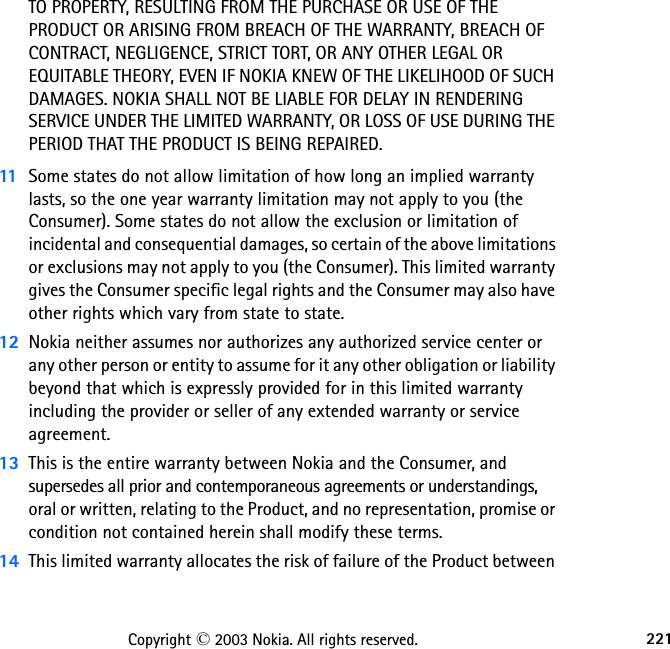 221Copyright © 2003 Nokia. All rights reserved.TO PROPERTY, RESULTING FROM THE PURCHASE OR USE OF THE PRODUCT OR ARISING FROM BREACH OF THE WARRANTY, BREACH OF CONTRACT, NEGLIGENCE, STRICT TORT, OR ANY OTHER LEGAL OR EQUITABLE THEORY, EVEN IF NOKIA KNEW OF THE LIKELIHOOD OF SUCH DAMAGES. NOKIA SHALL NOT BE LIABLE FOR DELAY IN RENDERING SERVICE UNDER THE LIMITED WARRANTY, OR LOSS OF USE DURING THE PERIOD THAT THE PRODUCT IS BEING REPAIRED.11 Some states do not allow limitation of how long an implied warranty lasts, so the one year warranty limitation may not apply to you (the Consumer). Some states do not allow the exclusion or limitation of incidental and consequential damages, so certain of the above limitations or exclusions may not apply to you (the Consumer). This limited warranty gives the Consumer specific legal rights and the Consumer may also have other rights which vary from state to state.12 Nokia neither assumes nor authorizes any authorized service center or any other person or entity to assume for it any other obligation or liability beyond that which is expressly provided for in this limited warranty including the provider or seller of any extended warranty or service agreement.13 This is the entire warranty between Nokia and the Consumer, and supersedes all prior and contemporaneous agreements or understandings, oral or written, relating to the Product, and no representation, promise or condition not contained herein shall modify these terms.14 This limited warranty allocates the risk of failure of the Product between 