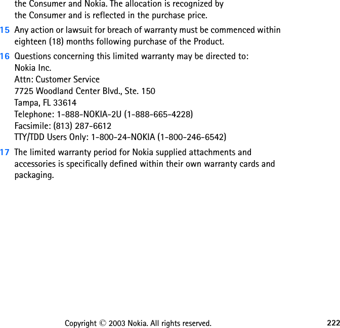 222Copyright © 2003 Nokia. All rights reserved.the Consumer and Nokia. The allocation is recognized by  the Consumer and is reflected in the purchase price.15 Any action or lawsuit for breach of warranty must be commenced within eighteen (18) months following purchase of the Product.16 Questions concerning this limited warranty may be directed to:  Nokia Inc.  Attn: Customer Service 7725 Woodland Center Blvd., Ste. 150 Tampa, FL 33614 Telephone: 1-888-NOKIA-2U (1-888-665-4228) Facsimile: (813) 287-6612 TTY/TDD Users Only: 1-800-24-NOKIA (1-800-246-6542)17 The limited warranty period for Nokia supplied attachments and accessories is specifically defined within their own warranty cards and packaging. 