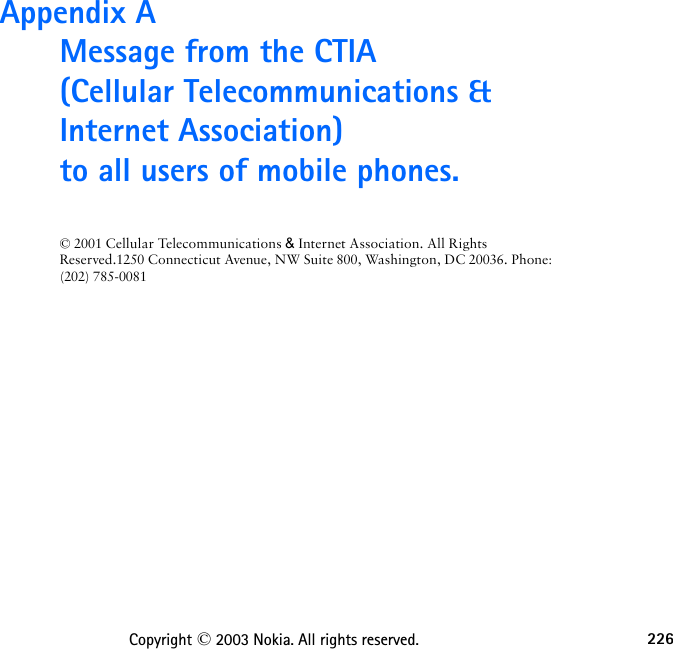 226Copyright © 2003 Nokia. All rights reserved.Appendix A  Message from the CTIA (Cellular Telecommunications &amp; Internet Association)  to all users of mobile phones.© 2001 Cellular Telecommunications &amp; Internet Association. All Rights Reserved.1250 Connecticut Avenue, NW Suite 800, Washington, DC 20036. Phone: (202) 785-0081