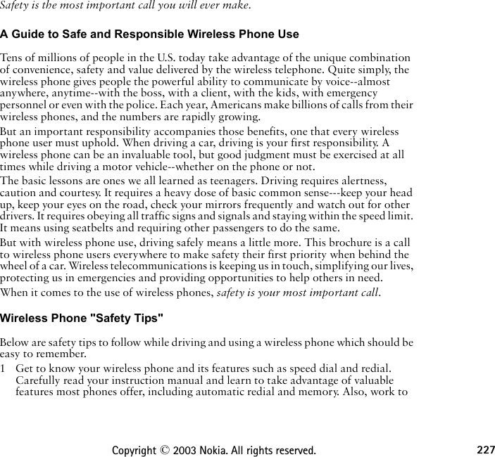 227Copyright © 2003 Nokia. All rights reserved.Safety is the most important call you will ever make.A Guide to Safe and Responsible Wireless Phone Use Tens of millions of people in the U.S. today take advantage of the unique combination of convenience, safety and value delivered by the wireless telephone. Quite simply, the wireless phone gives people the powerful ability to communicate by voice--almost anywhere, anytime--with the boss, with a client, with the kids, with emergency personnel or even with the police. Each year, Americans make billions of calls from their wireless phones, and the numbers are rapidly growing.But an important responsibility accompanies those benefits, one that every wireless phone user must uphold. When driving a car, driving is your first responsibility. A wireless phone can be an invaluable tool, but good judgment must be exercised at all times while driving a motor vehicle--whether on the phone or not.The basic lessons are ones we all learned as teenagers. Driving requires alertness, caution and courtesy. It requires a heavy dose of basic common sense---keep your head up, keep your eyes on the road, check your mirrors frequently and watch out for other drivers. It requires obeying all traffic signs and signals and staying within the speed limit. It means using seatbelts and requiring other passengers to do the same.But with wireless phone use, driving safely means a little more. This brochure is a call to wireless phone users everywhere to make safety their first priority when behind the wheel of a car. Wireless telecommunications is keeping us in touch, simplifying our lives, protecting us in emergencies and providing opportunities to help others in need. When it comes to the use of wireless phones, safety is your most important call.   Wireless Phone &quot;Safety Tips&quot; Below are safety tips to follow while driving and using a wireless phone which should be easy to remember. 1 Get to know your wireless phone and its features such as speed dial and redial. Carefully read your instruction manual and learn to take advantage of valuable features most phones offer, including automatic redial and memory. Also, work to 