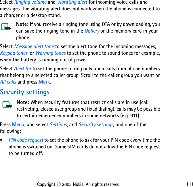 111Copyright © 2003 Nokia. All rights reserved.Select Ringing volume and Vibrating alert for incoming voice calls and messages. The vibrating alert does not work when the phone is connected to a charger or a desktop stand.Note: If you receive a ringing tone using OTA or by downloading, you can save the ringing tone in the Gallery or the memory card in your phone.Select Message alert tone to set the alert tone for the incoming messages, Keypad tones, or Warning tones to set the phone to sound tones for example, when the battery is running out of power.Select Alert for to set the phone to ring only upon calls from phone numbers that belong to a selected caller group. Scroll to the caller group you want or All calls and press Mark.Security settingsNote: When security features that restrict calls are in use (call restricting, closed user group and fixed dialing), calls may be possible to certain emergency numbers in some networks (e.g. 911).Press Menu, and select Settings, and Security settings, and one of the following:•PIN code request to set the phone to ask for your PIN code every time the phone is switched on. Some SIM cards do not allow the PIN code request to be turned off.