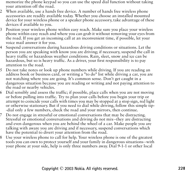 228Copyright © 2003 Nokia. All rights reserved.memorize the phone keypad so you can use the speed dial function without taking your attention off the road.2 When available, use a hands free device. A number of hands free wireless phone accessories are readily available today. Whether you choose an installed mounted device for your wireless phone or a speaker phone accessory, take advantage of these devices if available to you.3 Position your wireless phone within easy reach. Make sure you place your wireless phone within easy reach and where you can grab it without removing your eyes from the road. If you get an incoming call at an inconvenient time, if possible, let your voice mail answer it for you.4 Suspend conversations during hazardous driving conditions or situations. Let the person you are speaking with know you are driving; if necessary, suspend the call in heavy traffic or hazardous weather conditions. Rain, sleet, snow and ice can be hazardous, but so is heavy traffic. As a driver, your first responsibility is to pay attention to the road.5 Do not take notes or look up phone numbers while driving. If you are reading an address book or business card, or writing a &quot;to do&quot; list while driving a car, you are not watching where you are going. It’s common sense. Don’t get caught in a dangerous situation because you are reading or writing and not paying attention to the road or nearby vehicles.6 Dial sensibly and assess the traffic; if possible, place calls when you are not moving or before pulling into traffic. Try to plan your calls before you begin your trip or attempt to coincide your calls with times you may be stopped at a stop sign, red light or otherwise stationary. But if you need to dial while driving, follow this simple tip--dial only a few numbers, check the road and your mirrors, then continue.7 Do not engage in stressful or emotional conversations that may be distracting. Stressful or emotional conversations and driving do not mix--they are distracting and even dangerous when you are behind the wheel of a car. Make people you are talking with aware you are driving and if necessary, suspend conversations which have the potential to divert your attention from the road.8 Use your wireless phone to call for help. Your wireless phone is one of the greatest tools you can own to protect yourself and your family in dangerous situations--with your phone at your side, help is only three numbers away. Dial 9-1-1 or other local 