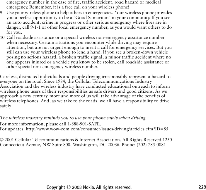 229Copyright © 2003 Nokia. All rights reserved.emergency number in the case of fire, traffic accident, road hazard or medical emergency. Remember, it is a free call on your wireless phone!9 Use your wireless phone to help others in emergencies. Your wireless phone provides you a perfect opportunity to be a &quot;Good Samaritan&quot; in your community. If you see an auto accident, crime in progress or other serious emergency where lives are in danger, call 9-1-1 or other local emergency number, as you would want others to do for you.10 Call roadside assistance or a special wireless non-emergency assistance number when necessary. Certain situations you encounter while driving may require attention, but are not urgent enough to merit a call for emergency services. But you still can use your wireless phone to lend a hand. If you see a broken-down vehicle posing no serious hazard, a broken traffic signal, a minor traffic accident where no one appears injured or a vehicle you know to be stolen, call roadside assistance or other special non-emergency wireless number. Careless, distracted individuals and people driving irresponsibly represent a hazard to everyone on the road. Since 1984, the Cellular Telecommunications Industry Association and the wireless industry have conducted educational outreach to inform wireless phone users of their responsibilities as safe drivers and good citizens. As we approach a new century, more and more of us will take advantage of the benefits of wireless telephones. And, as we take to the roads, we all have a responsibility to drive safely.The wireless industry reminds you to use your phone safely when driving.For more information, please call 1-888-901-SAFE. For updates: http://www.wow-com.com/consumer/issues/driving/articles.cfm?ID=85 © 2001 Cellular Telecommunications &amp; Internet Association. All Rights Reserved.1250 Connecticut Avenue, NW Suite 800, Washington, DC 20036. Phone: (202) 785-0081