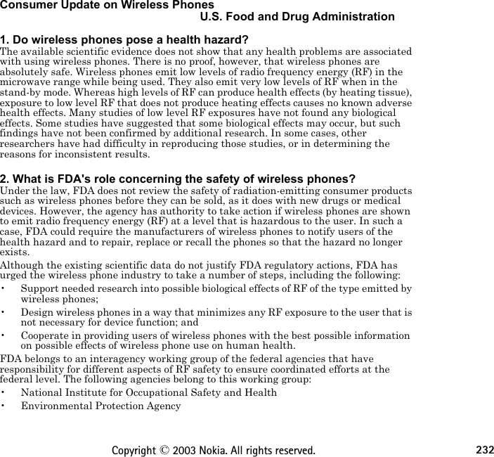 232Copyright © 2003 Nokia. All rights reserved.Consumer Update on Wireless PhonesU.S. Food and Drug Administration 1. Do wireless phones pose a health hazard?The available scientific evidence does not show that any health problems are associated with using wireless phones. There is no proof, however, that wireless phones are absolutely safe. Wireless phones emit low levels of radio frequency energy (RF) in the microwave range while being used. They also emit very low levels of RF when in the stand-by mode. Whereas high levels of RF can produce health effects (by heating tissue), exposure to low level RF that does not produce heating effects causes no known adverse health effects. Many studies of low level RF exposures have not found any biological effects. Some studies have suggested that some biological effects may occur, but such findings have not been confirmed by additional research. In some cases, other researchers have had difficulty in reproducing those studies, or in determining the reasons for inconsistent results. 2. What is FDA&apos;s role concerning the safety of wireless phones?Under the law, FDA does not review the safety of radiation-emitting consumer products such as wireless phones before they can be sold, as it does with new drugs or medical devices. However, the agency has authority to take action if wireless phones are shown to emit radio frequency energy (RF) at a level that is hazardous to the user. In such a case, FDA could require the manufacturers of wireless phones to notify users of the health hazard and to repair, replace or recall the phones so that the hazard no longer exists.Although the existing scientific data do not justify FDA regulatory actions, FDA has urged the wireless phone industry to take a number of steps, including the following:• Support needed research into possible biological effects of RF of the type emitted by wireless phones;• Design wireless phones in a way that minimizes any RF exposure to the user that is not necessary for device function; and• Cooperate in providing users of wireless phones with the best possible information on possible effects of wireless phone use on human health.FDA belongs to an interagency working group of the federal agencies that have responsibility for different aspects of RF safety to ensure coordinated efforts at the federal level. The following agencies belong to this working group:• National Institute for Occupational Safety and Health• Environmental Protection Agency