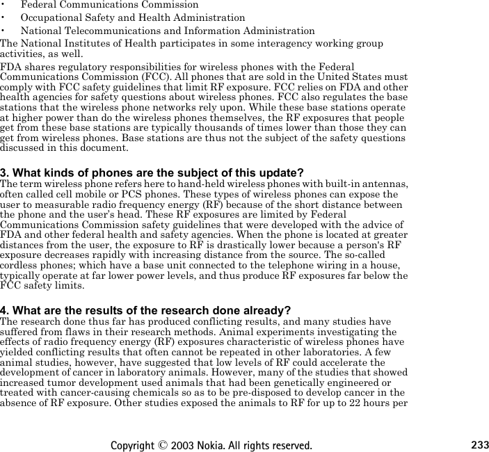 233Copyright © 2003 Nokia. All rights reserved.• Federal Communications Commission• Occupational Safety and Health Administration• National Telecommunications and Information AdministrationThe National Institutes of Health participates in some interagency working group activities, as well.FDA shares regulatory responsibilities for wireless phones with the Federal Communications Commission (FCC). All phones that are sold in the United States must comply with FCC safety guidelines that limit RF exposure. FCC relies on FDA and other health agencies for safety questions about wireless phones. FCC also regulates the base stations that the wireless phone networks rely upon. While these base stations operate at higher power than do the wireless phones themselves, the RF exposures that people get from these base stations are typically thousands of times lower than those they can get from wireless phones. Base stations are thus not the subject of the safety questions discussed in this document. 3. What kinds of phones are the subject of this update?The term wireless phone refers here to hand-held wireless phones with built-in antennas, often called cell mobile or PCS phones. These types of wireless phones can expose the user to measurable radio frequency energy (RF) because of the short distance between the phone and the user’s head. These RF exposures are limited by Federal Communications Commission safety guidelines that were developed with the advice of FDA and other federal health and safety agencies. When the phone is located at greater distances from the user, the exposure to RF is drastically lower because a person&apos;s RF exposure decreases rapidly with increasing distance from the source. The so-called cordless phones; which have a base unit connected to the telephone wiring in a house, typically operate at far lower power levels, and thus produce RF exposures far below the FCC safety limits. 4. What are the results of the research done already?The research done thus far has produced conflicting results, and many studies have suffered from flaws in their research methods. Animal experiments investigating the effects of radio frequency energy (RF) exposures characteristic of wireless phones have yielded conflicting results that often cannot be repeated in other laboratories. A few animal studies, however, have suggested that low levels of RF could accelerate the development of cancer in laboratory animals. However, many of the studies that showed increased tumor development used animals that had been genetically engineered or treated with cancer-causing chemicals so as to be pre-disposed to develop cancer in the absence of RF exposure. Other studies exposed the animals to RF for up to 22 hours per 