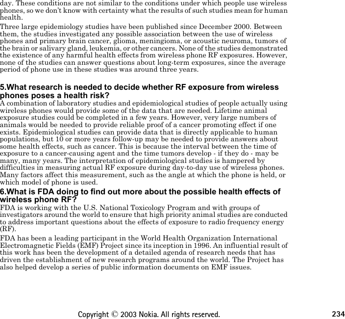 234Copyright © 2003 Nokia. All rights reserved.day. These conditions are not similar to the conditions under which people use wireless phones, so we don’t know with certainty what the results of such studies mean for human health.Three large epidemiology studies have been published since December 2000. Between them, the studies investigated any possible association between the use of wireless phones and primary brain cancer, glioma, meningioma, or acoustic neuroma, tumors of the brain or salivary gland, leukemia, or other cancers. None of the studies demonstrated the existence of any harmful health effects from wireless phone RF exposures. However, none of the studies can answer questions about long-term exposures, since the average period of phone use in these studies was around three years. 5.What research is needed to decide whether RF exposure from wireless phones poses a health risk?A combination of laboratory studies and epidemiological studies of people actually using wireless phones would provide some of the data that are needed. Lifetime animal exposure studies could be completed in a few years. However, very large numbers of animals would be needed to provide reliable proof of a cancer promoting effect if one exists. Epidemiological studies can provide data that is directly applicable to human populations, but 10 or more years follow-up may be needed to provide answers about some health effects, such as cancer. This is because the interval between the time of exposure to a cancer-causing agent and the time tumors develop - if they do - may be many, many years. The interpretation of epidemiological studies is hampered by difficulties in measuring actual RF exposure during day-to-day use of wireless phones. Many factors affect this measurement, such as the angle at which the phone is held, or which model of phone is used.6.What is FDA doing to find out more about the possible health effects of wireless phone RF?FDA is working with the U.S. National Toxicology Program and with groups of investigators around the world to ensure that high priority animal studies are conducted to address important questions about the effects of exposure to radio frequency energy (RF).FDA has been a leading participant in the World Health Organization International Electromagnetic Fields (EMF) Project since its inception in 1996. An influential result of this work has been the development of a detailed agenda of research needs that has driven the establishment of new research programs around the world. The Project has also helped develop a series of public information documents on EMF issues.