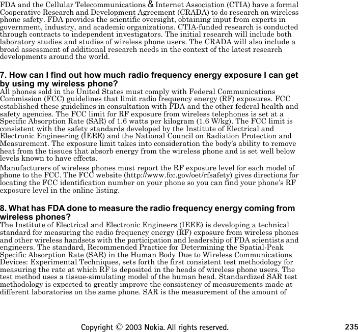 235Copyright © 2003 Nokia. All rights reserved.FDA and the Cellular Telecommunications &amp; Internet Association (CTIA) have a formal Cooperative Research and Development Agreement (CRADA) to do research on wireless phone safety. FDA provides the scientific oversight, obtaining input from experts in government, industry, and academic organizations. CTIA-funded research is conducted through contracts to independent investigators. The initial research will include both laboratory studies and studies of wireless phone users. The CRADA will also include a broad assessment of additional research needs in the context of the latest research developments around the world. 7. How can I find out how much radio frequency energy exposure I can get by using my wireless phone?All phones sold in the United States must comply with Federal Communications Commission (FCC) guidelines that limit radio frequency energy (RF) exposures. FCC established these guidelines in consultation with FDA and the other federal health and safety agencies. The FCC limit for RF exposure from wireless telephones is set at a Specific Absorption Rate (SAR) of 1.6 watts per kilogram (1.6 W/kg). The FCC limit is consistent with the safety standards developed by the Institute of Electrical and Electronic Engineering (IEEE) and the National Council on Radiation Protection and Measurement. The exposure limit takes into consideration the body’s ability to remove heat from the tissues that absorb energy from the wireless phone and is set well below levels known to have effects.Manufacturers of wireless phones must report the RF exposure level for each model of phone to the FCC. The FCC website (http://www.fcc.gov/oet/rfsafety) gives directions for locating the FCC identification number on your phone so you can find your phone’s RF exposure level in the online listing. 8. What has FDA done to measure the radio frequency energy coming from   wireless phones?The Institute of Electrical and Electronic Engineers (IEEE) is developing a technical standard for measuring the radio frequency energy (RF) exposure from wireless phones and other wireless handsets with the participation and leadership of FDA scientists and engineers. The standard, Recommended Practice for Determining the Spatial-Peak Specific Absorption Rate (SAR) in the Human Body Due to Wireless Communications Devices: Experimental Techniques, sets forth the first consistent test methodology for measuring the rate at which RF is deposited in the heads of wireless phone users. The test method uses a tissue-simulating model of the human head. Standardized SAR test methodology is expected to greatly improve the consistency of measurements made at different laboratories on the same phone. SAR is the measurement of the amount of 