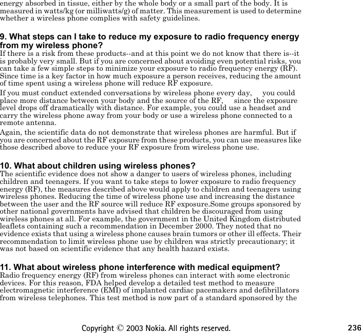 236Copyright © 2003 Nokia. All rights reserved.energy absorbed in tissue, either by the whole body or a small part of the body. It is measured in watts/kg (or milliwatts/g) of matter. This measurement is used to determine whether a wireless phone complies with safety guidelines. 9. What steps can I take to reduce my exposure to radio frequency energy from my wireless phone?If there is a risk from these products--and at this point we do not know that there is--it is probably very small. But if you are concerned about avoiding even potential risks, you can take a few simple steps to minimize your exposure to radio frequency energy (RF). Since time is a key factor in how much exposure a person receives, reducing the amount of time spent using a wireless phone will reduce RF exposure.If you must conduct extended conversations by wireless phone every day,     you could place more distance between your body and the source of the RF,     since the exposure level drops off dramatically with distance. For example, you could use a headset and carry the wireless phone away from your body or use a wireless phone connected to a remote antenna.Again, the scientific data do not demonstrate that wireless phones are harmful. But if you are concerned about the RF exposure from these products, you can use measures like those described above to reduce your RF exposure from wireless phone use. 10. What about children using wireless phones?The scientific evidence does not show a danger to users of wireless phones, including children and teenagers. If you want to take steps to lower exposure to radio frequency energy (RF), the measures described above would apply to children and teenagers using wireless phones. Reducing the time of wireless phone use and increasing the distance between the user and the RF source will reduce RF exposure.Some groups sponsored by other national governments have advised that children be discouraged from using wireless phones at all. For example, the government in the United Kingdom distributed leaflets containing such a recommendation in December 2000. They noted that no evidence exists that using a wireless phone causes brain tumors or other ill effects. Their recommendation to limit wireless phone use by children was strictly precautionary; it was not based on scientific evidence that any health hazard exists. 11. What about wireless phone interference with medical equipment?Radio frequency energy (RF) from wireless phones can interact with some electronic devices. For this reason, FDA helped develop a detailed test method to measure electromagnetic interference (EMI) of implanted cardiac pacemakers and defibrillators from wireless telephones. This test method is now part of a standard sponsored by the 