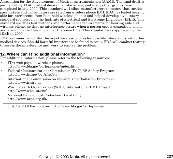 237Copyright © 2003 Nokia. All rights reserved.Association for the Advancement of Medical instrumentation (AAMI). The final draft, a joint effort by FDA, medical device manufacturers, and many other groups, was completed in late 2000. This standard will allow manufacturers to ensure that cardiac pacemakers and defibrillators are safe from wireless phone EMI. FDA has tested hearing aids for interference from handheld wireless phones and helped develop a voluntary standard sponsored by the Institute of Electrical and Electronic Engineers (IEEE). This standard specifies test methods and performance requirements for hearing aids and wireless phones so that no interference occurs when a person uses a compatible phone and a accompanied hearing aid at the same time. This standard was approved by the IEEE in 2000.FDA continues to monitor the use of wireless phones for possible interactions with other medical devices. Should harmful interference be found to occur, FDA will conduct testing to assess the interference and work to resolve the problem. 12. Where can I find additional information?For additional information, please refer to the following resources:• FDA web page on wireless phones http://www.fda.gov/cdrh/phones/index.html• Federal Communications Commission (FCC) RF Safety Program  http://www.fcc.gov/oet/rfsafety• International Commission on Non-Ionizing Radiation Protection http://www.icnirp.de• World Health Organization (WHO) International EMF Project http://www.who.int/emf• National Radiological Protection Board (UK) http://www.nrpb.org.uk/July 18, 2001For updates: http://www.fda.gov/cdrh/phones