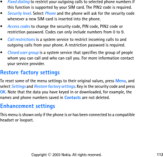 112Copyright © 2003 Nokia. All rights reserved.•Fixed dialing to restrict your outgoing calls to selected phone numbers if this function is supported by your SIM card. The PIN2 code is required.•Security level. Select Phone and the phone will ask for the security code whenever a new SIM card is inserted into the phone.•Access codes to change the security code, PIN code, PIN2 code or restriction password. Codes can only include numbers from 0 to 9.•Call restrictions is a system service to restrict incoming calls to and outgoing calls from your phone. A restriction password is required.•Closed user group is a system service that specifies the group of people whom you can call and who can call you. For more information contact your service provider.Restore factory settingsTo reset some of the menu settings to their original values, press Menu, and select Settings and Restore factory settings. Key in the security code and press OK. Note that the data you have keyed in or downloaded, for example, the names and phone numbers saved in Contacts are not deleted.Enhancement settingsThis menu is shown only if the phone is or has been connected to a compatible headset or loopset.