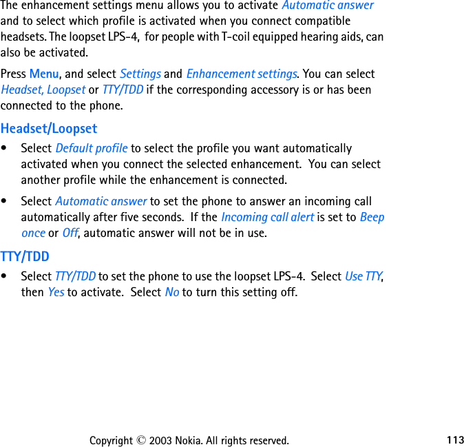 113Copyright © 2003 Nokia. All rights reserved.The enhancement settings menu allows you to activate Automatic answer and to select which profile is activated when you connect compatible headsets. The loopset LPS-4,  for people with T-coil equipped hearing aids, can also be activated.Press Menu, and select Settings and Enhancement settings. You can select Headset, Loopset or TTY/TDD if the corresponding accessory is or has been connected to the phone.Headset/Loopset• Select Default profile to select the profile you want automatically activated when you connect the selected enhancement.  You can select another profile while the enhancement is connected.• Select Automatic answer to set the phone to answer an incoming call automatically after five seconds.  If the Incoming call alert is set to Beep once or Off, automatic answer will not be in use.TTY/TDD• Select TTY/TDD to set the phone to use the loopset LPS-4.  Select Use TTY, then Yes to activate.  Select No to turn this setting off.