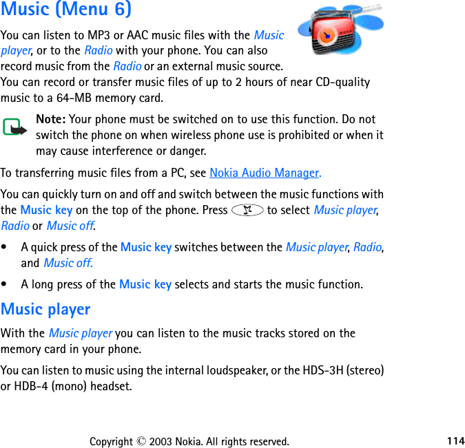 114Copyright © 2003 Nokia. All rights reserved.Music (Menu 6)You can listen to MP3 or AAC music files with the Music player, or to the Radio with your phone. You can also record music from the Radio or an external music source. You can record or transfer music files of up to 2 hours of near CD-quality music to a 64-MB memory card.Note: Your phone must be switched on to use this function. Do not switch the phone on when wireless phone use is prohibited or when it may cause interference or danger.To transferring music files from a PC, see Nokia Audio Manager.You can quickly turn on and off and switch between the music functions with the Music key on the top of the phone. Press   to select Music player, Radio or Music off.• A quick press of the Music key switches between the Music player, Radio, and Music off. • A long press of the Music key selects and starts the music function.Music playerWith the Music player you can listen to the music tracks stored on the memory card in your phone. You can listen to music using the internal loudspeaker, or the HDS-3H (stereo) or HDB-4 (mono) headset.