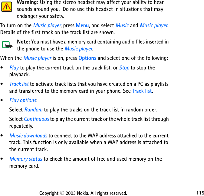 115Copyright © 2003 Nokia. All rights reserved.Warning: Using the stereo headset may affect your ability to hear sounds around you.  Do no use this headset in situations that may endanger your safety.To turn on the Music player, press Menu, and select Music and Music player. Details of the first track on the track list are shown. Note: You must have a memory card containing audio files inserted in the phone to use the Music player.When the Music player is on, press Options and select one of the following:•Play to play the current track on the track list, or Stop to stop the playback.•Track list to activate track lists that you have created on a PC as playlists and transferred to the memory card in your phone. See Track list.•Play options: Select Random to play the tracks on the track list in random order.Select Continuous to play the current track or the whole track list through repeatedly.•Music downloads to connect to the WAP address attached to the current track. This function is only available when a WAP address is attached to the current track.•Memory status to check the amount of free and used memory on the memory card.