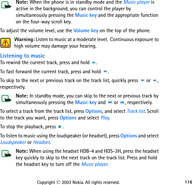 116Copyright © 2003 Nokia. All rights reserved.Note: When the phone is in standby mode and the Music player is active in the background, you can control the player by simultaneously pressing the Music key and the appropriate function on the four-way scroll key.To adjust the volume level, use the Volume key on the top of the phone.Warning: Listen to music at a moderate level.  Continuous exposure to high volume may damage your hearing.Listening to musicTo rewind the current track, press and hold  .To fast forward the current track, press and hold  .To skip to the next or previous track on the track list, quickly press   or  , respectively.Note: In standby mode, you can skip to the next or previous track by simultaneously pressing the Music key and   or  , respectively.To select a track from the track list, press Options, and select Track list. Scroll to the track you want, press Options and select Play.To stop the playback, press  . To listen to music using the loudspeaker (or headset), press Options and select Loudspeaker or Headset.Note: When using the headset HDB-4 and HDS-3H, press the headset key quickly to skip to the next track on the track list. Press and hold the headset key to turn off the Music player.