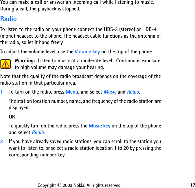 117Copyright © 2003 Nokia. All rights reserved.You can make a call or answer an incoming call while listening to music. During a call, the playback is stopped.RadioTo listen to the radio on your phone connect the HDS-3 (stereo) or HDB-4 (mono) headset to the phone. The headset cable functions as the antenna of the radio, so let it hang freely.To adjust the volume level, use the Volume key on the top of the phone.Warning:  Listen to music at a moderate level.  Continuous exposure to high volume may damage your hearing.Note that the quality of the radio broadcast depends on the coverage of the radio station in that particular area.1To turn on the radio, press Menu, and select Music and Radio. The station location number, name, and frequency of the radio station are displayed.ORTo quickly turn on the radio, press the Music key on the top of the phone and select Radio.2If you have already saved radio stations, you can scroll to the station you want to listen to, or select a radio station location 1 to 20 by pressing the corresponding number key.