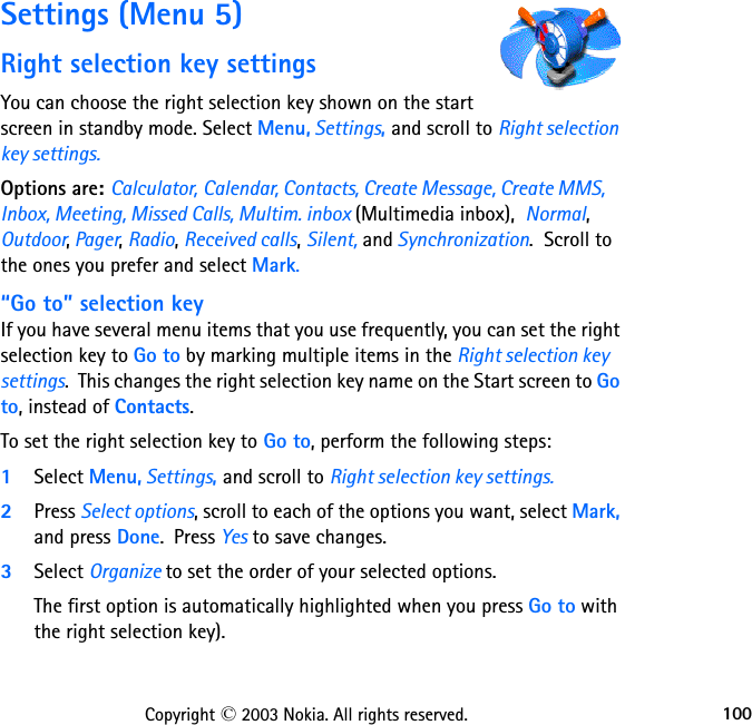 100Copyright © 2003 Nokia. All rights reserved.Settings (Menu 5)Right selection key settingsYou can choose the right selection key shown on the start screen in standby mode. Select Menu, Settings, and scroll to Right selection key settings.Options are: Calculator, Calendar, Contacts, Create Message, Create MMS, Inbox, Meeting, Missed Calls, Multim. inbox (Multimedia inbox),  Normal, Outdoor, Pager, Radio, Received calls, Silent, and Synchronization.  Scroll to the ones you prefer and select Mark.“Go to” selection keyIf you have several menu items that you use frequently, you can set the right selection key to Go to by marking multiple items in the Right selection key settings.  This changes the right selection key name on the Start screen to Go to, instead of Contacts.To set the right selection key to Go to, perform the following steps:1Select Menu, Settings, and scroll to Right selection key settings.2Press Select options, scroll to each of the options you want, select Mark, and press Done.  Press Yes to save changes.  3Select Organize to set the order of your selected options.  The first option is automatically highlighted when you press Go to with the right selection key).  