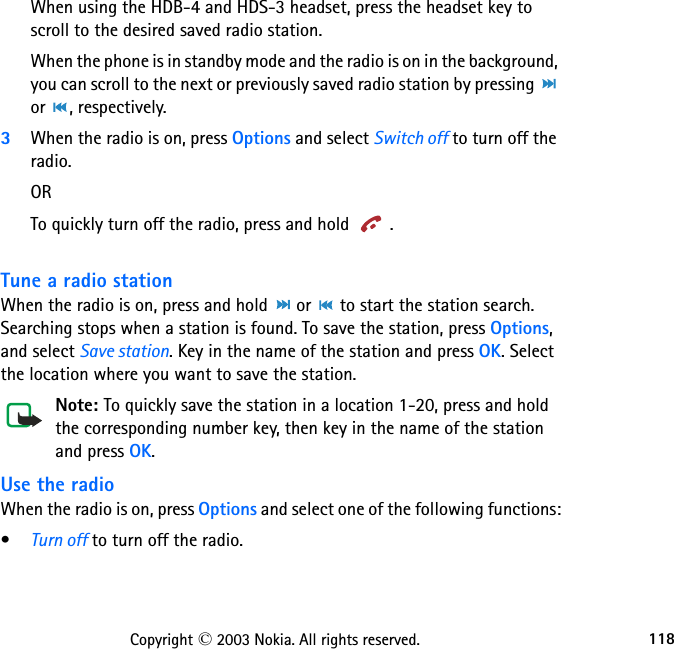 118Copyright © 2003 Nokia. All rights reserved.When using the HDB-4 and HDS-3 headset, press the headset key to   scroll to the desired saved radio station.When the phone is in standby mode and the radio is on in the background, you can scroll to the next or previously saved radio station by pressing   or  , respectively.3When the radio is on, press Options and select Switch off to turn off the radio.ORTo quickly turn off the radio, press and hold  . Tune a radio stationWhen the radio is on, press and hold   or   to start the station search. Searching stops when a station is found. To save the station, press Options, and select Save station. Key in the name of the station and press OK. Select the location where you want to save the station.Note: To quickly save the station in a location 1-20, press and hold the corresponding number key, then key in the name of the station and press OK.Use the radioWhen the radio is on, press Options and select one of the following functions:•Turn off to turn off the radio.