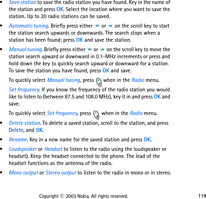 119Copyright © 2003 Nokia. All rights reserved.•Save station to save the radio station you have found. Key in the name of the station and press OK. Select the location where you want to save the station. Up to 20 radio stations can be saved.•Automatic tuning. Briefly press either   or   on the scroll key to start the station search upwards or downwards. The search stops when a station has been found; press OK and save the station.•Manual tuning. Briefly press either   or   on the scroll key to move the station search upward or downward in 0.1-MHz increments or press and hold down the key to quickly search upward or downward for a station. To save the station you have found, press OK and save.To quickly select Manual tuning, press   when in the Radio menu.Set frequency. If you know the frequency of the radio station you would like to listen to (between 87.5 and 108.0 MHz), key it in and press OK and save.To quickly select Set frequency, press   when in the Radio menu.•Delete station. To delete a saved station, scroll to the station, and press Delete, and OK.•Rename. Key in a new name for the saved station and press OK.•Loudspeaker or Headset to listen to the radio using the loudspeaker or headset). Keep the headset connected to the phone. The lead of the headset functions as the antenna of the radio.•Mono output or Stereo output to listen to the radio in mono or in stereo.