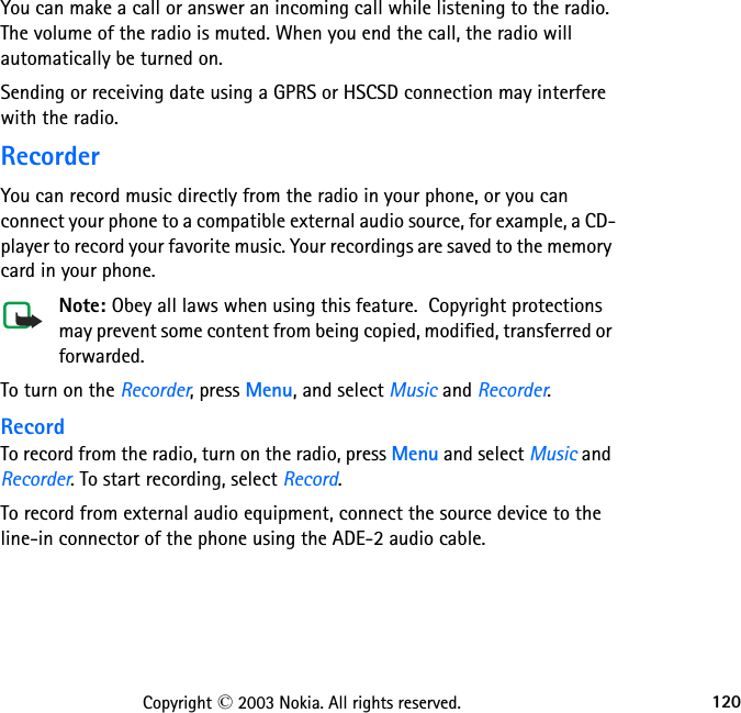 120Copyright © 2003 Nokia. All rights reserved.You can make a call or answer an incoming call while listening to the radio. The volume of the radio is muted. When you end the call, the radio will automatically be turned on.Sending or receiving date using a GPRS or HSCSD connection may interfere with the radio.RecorderYou can record music directly from the radio in your phone, or you can connect your phone to a compatible external audio source, for example, a CD-player to record your favorite music. Your recordings are saved to the memory card in your phone.Note: Obey all laws when using this feature.  Copyright protections may prevent some content from being copied, modified, transferred or forwarded.To turn on the Recorder, press Menu, and select Music and Recorder.RecordTo record from the radio, turn on the radio, press Menu and select Music and Recorder. To start recording, select Record.To record from external audio equipment, connect the source device to the line-in connector of the phone using the ADE-2 audio cable. 