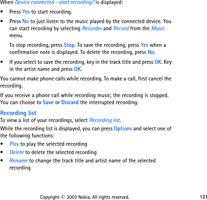 121Copyright © 2003 Nokia. All rights reserved.When Device connected - start recording? is displayed:•Press Yes to start recording.•Press No to just listen to the music played by the connected device. You can start recording by selecting Recorder and Record from the Music menu.To stop recording, press Stop. To save the recording, press Yes when a confirmation note is displayed. To delete the recording, press No.• If you select to save the recording, key in the track title and press OK. Key in the artist name and press OK.You cannot make phone calls while recording. To make a call, first cancel the recording.If you receive a phone call while recording music, the recording is stopped. You can choose to Save or Discard the interrupted recording.Recording listTo view a list of your recordings, select Recording list.While the recording list is displayed, you can press Options and select one of the following functions:•Play to play the selected recording•Delete to delete the selected recording•Rename to change the track title and artist name of the selected recording