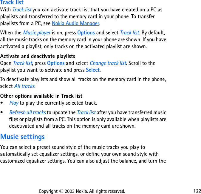 122Copyright © 2003 Nokia. All rights reserved.Track listWith Track list you can activate track list that you have created on a PC as playlists and transferred to the memory card in your phone. To transfer playlists from a PC, see Nokia Audio Manager.When the Music player is on, press Options and select Track list. By default, all the music tracks on the memory card in your phone are shown. If you have activated a playlist, only tracks on the activated playlist are shown.Activate and deactivate playlistsOpen Track list, press Options and select Change track list. Scroll to the playlist you want to activate and press Select.To deactivate playlists and show all tracks on the memory card in the phone, select All tracks.Other options available in Track list•Play to play the currently selected track.•Refresh all tracks to update the Track list after you have transferred music files or playlists from a PC. This option is only available when playlists are deactivated and all tracks on the memory card are shown.Music settingsYou can select a preset sound style of the music tracks you play to automatically set equalizer settings, or define your own sound style with customized equalizer settings. You can also adjust the balance, and turn the 