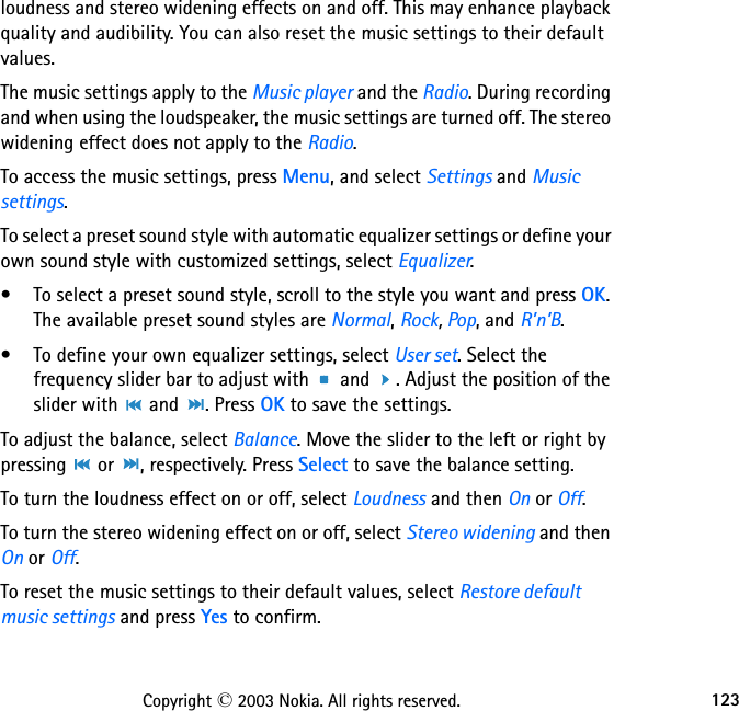 123Copyright © 2003 Nokia. All rights reserved.loudness and stereo widening effects on and off. This may enhance playback quality and audibility. You can also reset the music settings to their default values.The music settings apply to the Music player and the Radio. During recording and when using the loudspeaker, the music settings are turned off. The stereo widening effect does not apply to the Radio.To access the music settings, press Menu, and select Settings and Music settings.To select a preset sound style with automatic equalizer settings or define your own sound style with customized settings, select Equalizer.• To select a preset sound style, scroll to the style you want and press OK. The available preset sound styles are Normal, Rock, Pop, and R’n’B.• To define your own equalizer settings, select User set. Select the frequency slider bar to adjust with   and  . Adjust the position of the slider with   and  . Press OK to save the settings.To adjust the balance, select Balance. Move the slider to the left or right by pressing   or  , respectively. Press Select to save the balance setting.To turn the loudness effect on or off, select Loudness and then On or Off.To turn the stereo widening effect on or off, select Stereo widening and then On or Off.To reset the music settings to their default values, select Restore default music settings and press Yes to confirm.