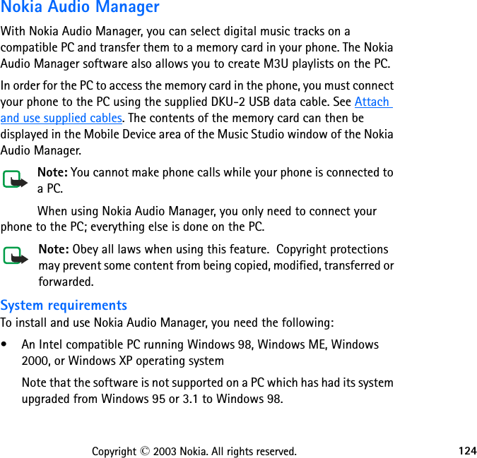 124Copyright © 2003 Nokia. All rights reserved.Nokia Audio ManagerWith Nokia Audio Manager, you can select digital music tracks on a compatible PC and transfer them to a memory card in your phone. The Nokia Audio Manager software also allows you to create M3U playlists on the PC. In order for the PC to access the memory card in the phone, you must connect your phone to the PC using the supplied DKU-2 USB data cable. See Attach and use supplied cables. The contents of the memory card can then be displayed in the Mobile Device area of the Music Studio window of the Nokia Audio Manager. Note: You cannot make phone calls while your phone is connected to a PC.When using Nokia Audio Manager, you only need to connect your phone to the PC; everything else is done on the PC.Note: Obey all laws when using this feature.  Copyright protections may prevent some content from being copied, modified, transferred or forwarded.System requirementsTo install and use Nokia Audio Manager, you need the following:• An Intel compatible PC running Windows 98, Windows ME, Windows 2000, or Windows XP operating systemNote that the software is not supported on a PC which has had its system upgraded from Windows 95 or 3.1 to Windows 98.