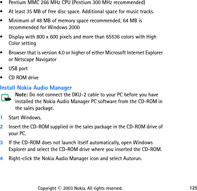 125Copyright © 2003 Nokia. All rights reserved.• Pentium MMC 266 MHz CPU (Pentium 300 MHz recommended)• At least 35 MB of free disc space. Additional space for music tracks.• Minimum of 48 MB of memory space recommended; 64 MB is recommended for Windows 2000• Display with 800 x 600 pixels and more than 65536 colors with High Color setting• Browser that is version 4.0 or higher of either Microsoft Internet Explorer or Netscape Navigator• USB port• CD ROM driveInstall Nokia Audio ManagerNote: Do not connect the DKU-2 cable to your PC before you have installed the Nokia Audio Manager PC software from the CD-ROM in the sales package.1Start Windows.2Insert the CD-ROM supplied in the sales package in the CD-ROM drive of your PC.3If the CD-ROM does not launch itself automatically, open Windows Explorer and select the CD-ROM drive where you inserted the CD-ROM. 4Right-click the Nokia Audio Manager icon and select Autorun.