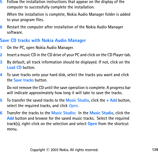 126Copyright © 2003 Nokia. All rights reserved.5Follow the installation instructions that appear on the display of the computer to successfully complete the installation.When the installation is complete, Nokia Audio Manager folder is added to your program files.6Restart the computer after installation of the Nokia Audio Manager software.Save CD tracks with Nokia Audio Manager1On the PC, open Nokia Audio Manager.2Insert a music CD in the CD drive of your PC and click on the CD Player tab. 3By default, all track information should be displayed. If not, click on the Load CD button.4To save tracks onto your hard disk, select the tracks you want and click the Save tracks button.Do not remove the CD until the save operation is complete. A progress bar will indicate approximately how long it will take to save the tracks.5To transfer the saved tracks to the Music Studio, click the + Add button, select the required tracks, and click Open.6Transfer the tracks to the Music Studio:  In the Music Studio, click the Add button and browse for the saved music tracks.  Select the required track(s), right-click on the selection and select Open from the shortcut menu.