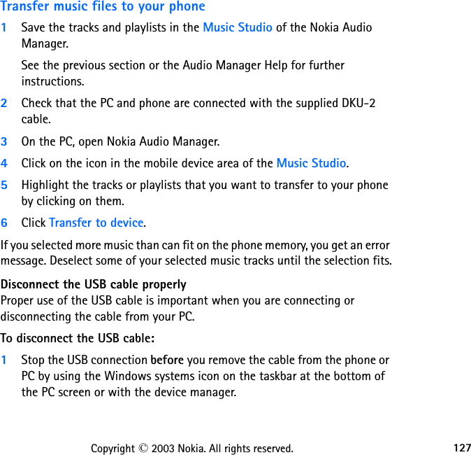 127Copyright © 2003 Nokia. All rights reserved.Transfer music files to your phone1Save the tracks and playlists in the Music Studio of the Nokia Audio Manager. See the previous section or the Audio Manager Help for further instructions.2Check that the PC and phone are connected with the supplied DKU-2 cable.3On the PC, open Nokia Audio Manager.4Click on the icon in the mobile device area of the Music Studio.5Highlight the tracks or playlists that you want to transfer to your phone by clicking on them.6Click Transfer to device.If you selected more music than can fit on the phone memory, you get an error message. Deselect some of your selected music tracks until the selection fits.Disconnect the USB cable properlyProper use of the USB cable is important when you are connecting or disconnecting the cable from your PC.  To disconnect the USB cable:1Stop the USB connection before you remove the cable from the phone or PC by using the Windows systems icon on the taskbar at the bottom of the PC screen or with the device manager.