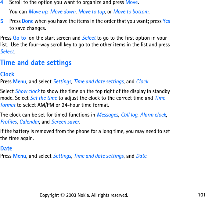 101Copyright © 2003 Nokia. All rights reserved.4Scroll to the option you want to organize and press Move.  You can Move up, Move down, Move to top, or Move to bottom.5Press Done when you have the items in the order that you want; press Yes to save changes. Press Go to  on the start screen and Select to go to the first option in your list.  Use the four-way scroll key to go to the other items in the list and press Select.Time and date settingsClockPress Menu, and select Settings, Time and date settings, and Clock.Select Show clock to show the time on the top right of the display in standby mode. Select Set the time to adjust the clock to the correct time and Time format to select AM/PM or 24-hour time format.The clock can be set for timed functions in Messages, Call log, Alarm clock, Profiles, Calendar, and Screen saver.If the battery is removed from the phone for a long time, you may need to set the time again.DatePress Menu, and select Settings, Time and date settings, and Date.